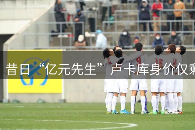 昔日“亿元先生”卢卡库身价仅剩600万，高薪成离队最大障碍