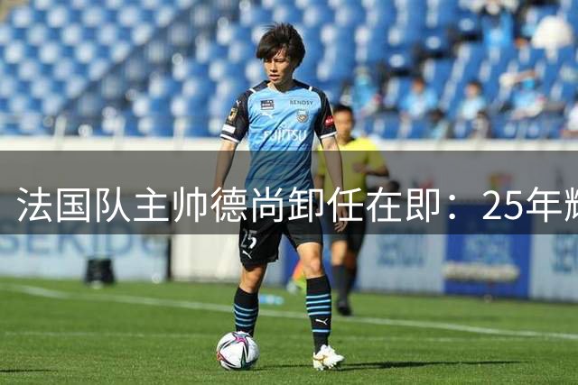 法国队主帅德尚卸任在即：25年辉煌征程画下句点
