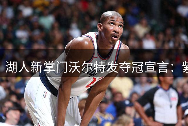 湖人新掌门沃尔特发夺冠宣言：紫金王朝复兴指日可待