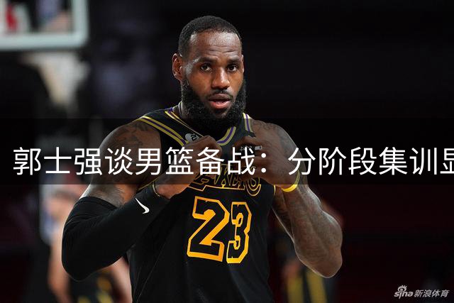 郭士强谈男篮备战：分阶段集训显成效 关键战前强调"打出自我