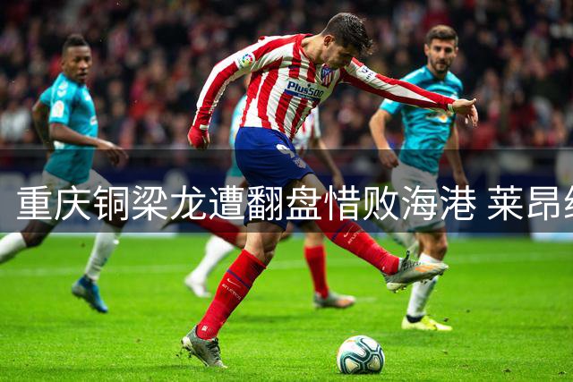 重庆铜梁龙遭翻盘惜败海港 莱昂纳多梅开二度成关键先生
